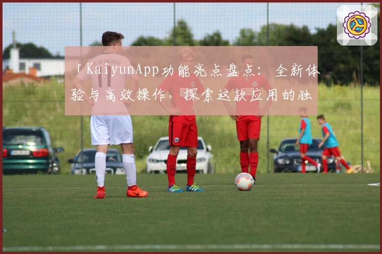 「KaiyunApp功能亮点盘点：全新体验与高效操作，探索这款应用的独特魅力」