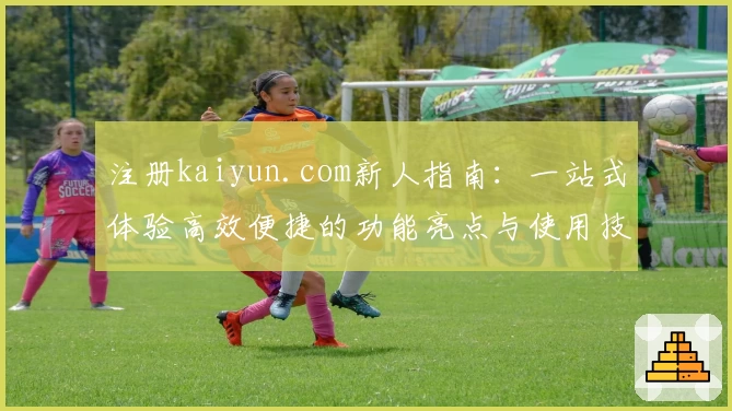 注册kaiyun.com新人指南：一站式体验高效便捷的功能亮点与使用技巧