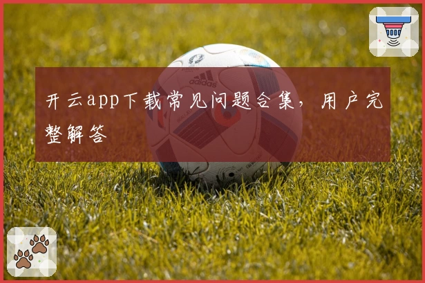 开云app下载常见问题合集，用户完整解答