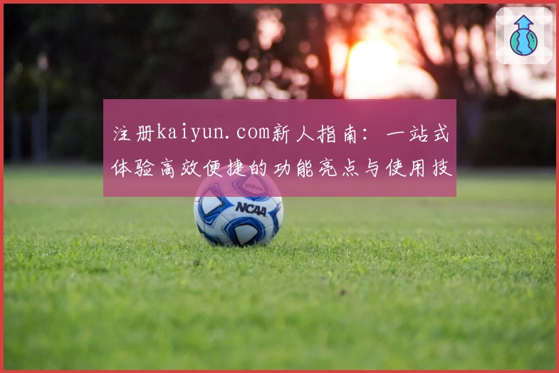 注册kaiyun.com新人指南：一站式体验高效便捷的功能亮点与使用技巧