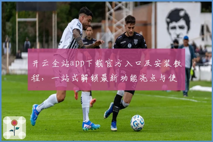 开云全站app下载官方入口及安装教程，一站式解锁最新功能亮点与使用体验