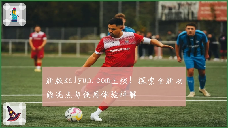 新版kaiyun.com上线！探索全新功能亮点与使用体验详解