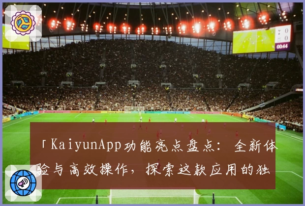 「KaiyunApp功能亮点盘点：全新体验与高效操作，探索这款应用的独特魅力」