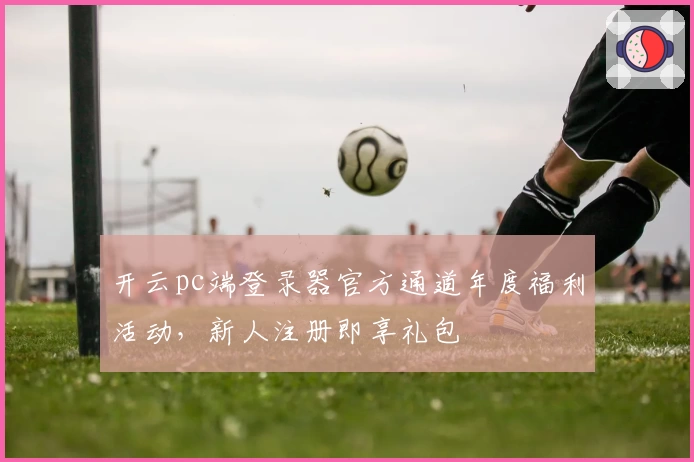 开云pc端登录器官方通道年度福利活动，新人注册即享礼包