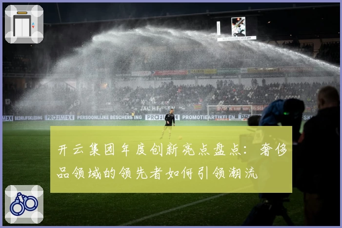 开云集团年度创新亮点盘点：奢侈品领域的领先者如何引领潮流