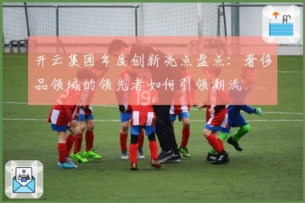 开云集团年度创新亮点盘点：奢侈品领域的领先者如何引领潮流