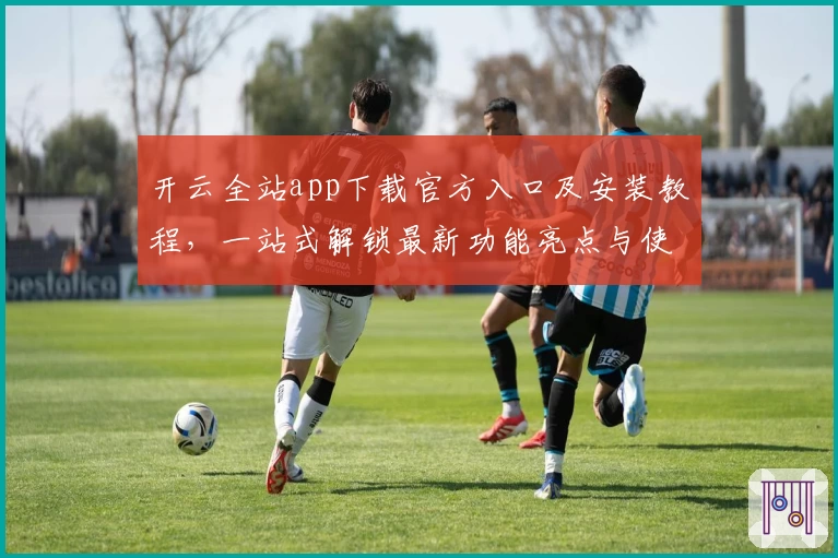 开云全站app下载官方入口及安装教程，一站式解锁最新功能亮点与使用体验