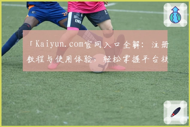 「Kaiyun.com官网入口全解：注册教程与使用体验，轻松掌握平台核心功能」