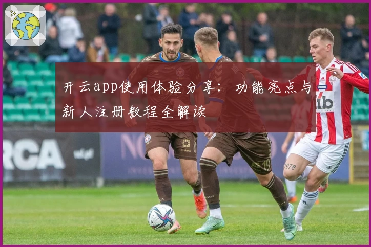 开云app使用体验分享：功能亮点与新人注册教程全解读